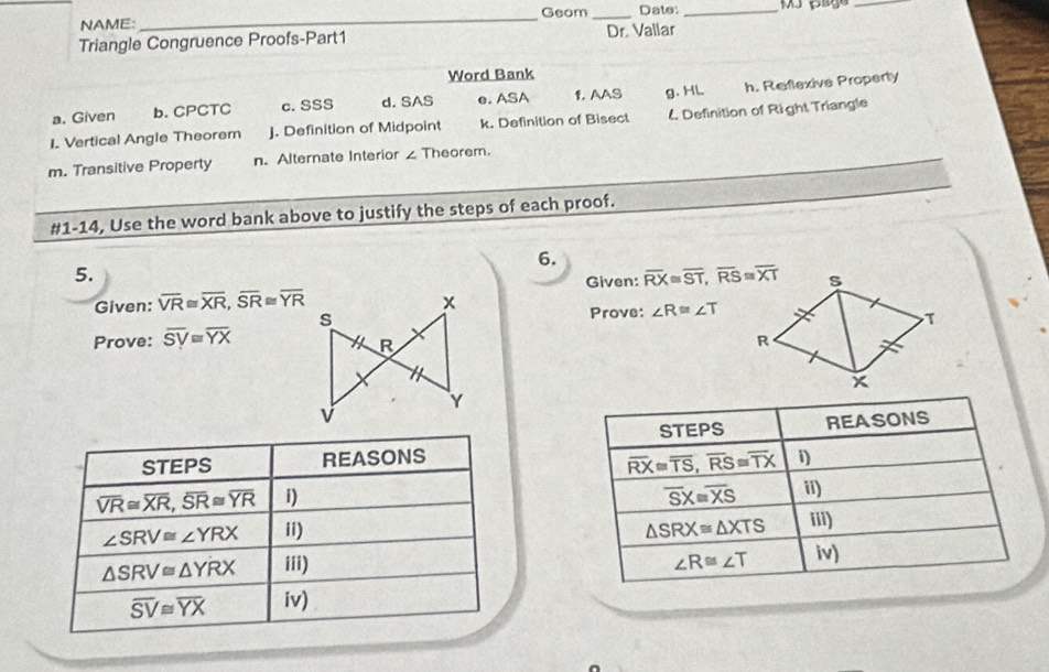 Geom _Date:_
_
NAME:_
Triangle Congruence Proofs-Part1 Dr. Vallar
Word Bank
a. Given b. CPCTC c. SSS d. SAS e. ASA 1. AAS g. HL h. Reflexive Property
I. Vertical Angle Theorem J. Definition of Midpoint k. Definition of Bisect 4 Definition of Right Triangle
m. Transitive Property n. Alternate Interior ∠ Theorem.
#1-14, Use the word bank above to justify the steps of each proof.
6.
5.
Given: overline VR≌ overline XR, overline SR≌ overline YR Given: overline RX≌ overline ST, overline RS≌ overline XT
Prove: ∠ R≌ ∠ T
Prove: overline SV≌ overline YX
STEPS
STEPS REASONS 1) REASONS
overline RX≌ overline TS, overline RS≌ overline TX
overline VR≌ overline XR, overline SR≌ overline YR i) overline SX≌ overline XS ii)
∠ SRV≌ ∠ YRX ii) △ SRX≌ △ XTS iii)
△ SRV≌ △ YRX iii) ∠ R≌ ∠ T iv)
overline SV≌ overline YX iv)