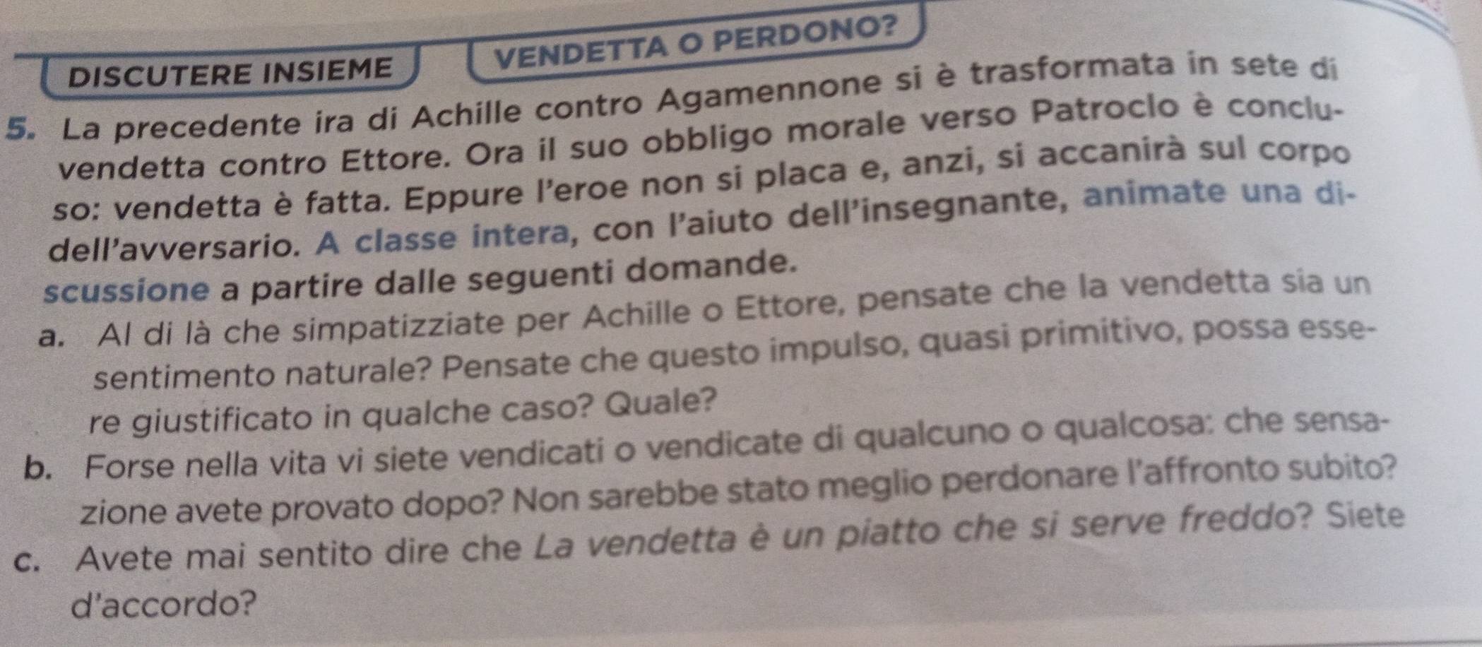 DISCUTERE INSIEME 
VENDETTA O PERDONO? 
5. La precedente ira di Achille contro Agamennone si è trasformata in sete di 
vendetta contro Ettore. Ora il suo obbligo morale verso Patroclo è conclu- 
so: vendetta è fatta. Eppure l'eroe non si placa e, anzi, si accanirà sul corpo 
dell’avversario. A classe intera, con l'aiuto dell'insegnante, animate una di- 
scussione a partire dalle seguenti domande. 
a. Al di là che simpatizziate per Achille o Ettore, pensate che la vendetta sia un 
sentimento naturale? Pensate che questo impulso, quasi primitivo, possa esse- 
re giustificato in qualche caso? Quale? 
b. Forse nella vita vi siete vendicati o vendicate di qualcuno o qualcosa: che sensa- 
zione avete provato dopo? Non sarebbe stato meglio perdonare l’affronto subito? 
c. Avete mai sentito dire che La vendetta è un piatto che si serve freddo? Siete 
d'accordo?