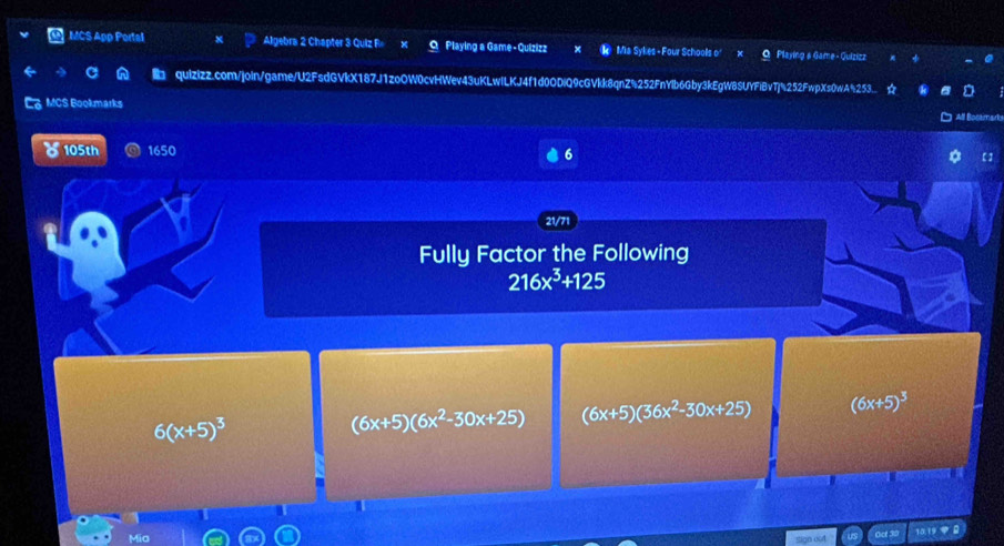 MCS App Portal Algebra 2 Chapter 3 Quiz F Playing a Game-Quizizz Mia Sykes - Four Schools o' Playing & Game - Quizizz
quizizz.com/join/game/U2FsdGVkX187J1zoOW0cvHWev43uKLwlLKJ4f1d0ODiQ9cGVkk8qnZ%252FnYlb6Gby3kEgW8SUYFiBvTj%252FwpXs0wA253...
C MCS Bookmarks All Bocamart
105th 1650 6 【]
21/71
Fully Factor the Following
216x^3+125
6(x+5)^3
(6x+5)(6x^2-30x+25) (6x+5)(36x^2-30x+25) (6x+5)^3
Mio
Oct 30