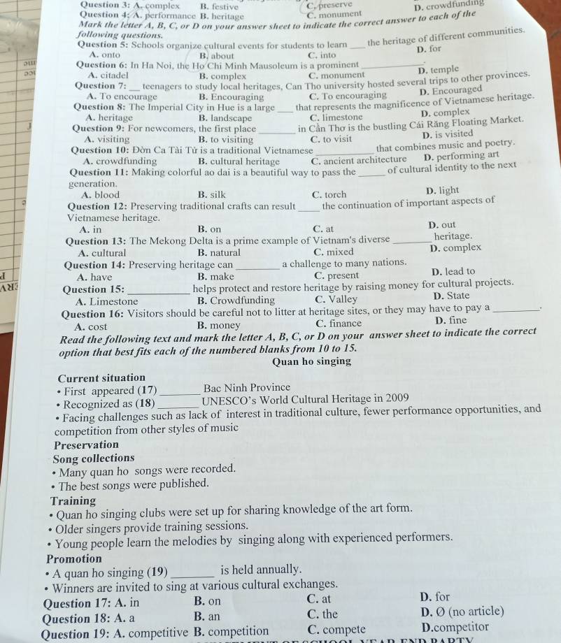 Question 3:A ,complex B. festive
Question 4; A. performance B. heritage C, preserve C. monument D. crowdfundig
Mark the letter A, B, C, or D on your answer sheet to indicate the correct answer to each of the
following questions.
Question 5: Schools organize cultural events for students to learn _the heritage of different communities.
D. for
A. onto B. about C. into
o' Question 6: In Ha Noi, the Ho Chi Minh Mausoleum is a prominent_
201 A. citadel B. complex C. monument D. temple
Question 7:_ teenagers to study local heritages, Can Tho university hosted several trips to other provinces.
A. To encourage B. Encouraging C. To encouraging
D. Encouraged
Question 8: The Imperial City in Hue is a large _that represents the magnificence of Vietnamese heritage.
A. heritage B. landscape C. limestone D. complex
Question 9: For newcomers, the first place in Cần Thơ is the bustling Cái Răng Floating Market.
A. visiting B. to visiting
Question 10: Đờn Ca Tài Tử is a traditional Vietnamese C. to visit D. is visited
that combines music and poetry.
A. crowdfunding B. cultural heritage C. ancient architecture D. performing art
Question 11: Making colorful ao dai is a beautiful way to pass the _of cultural identity to the next
generation.
A. blood B. silk C. torch D. light
Question 12: Preserving traditional crafts can result _the continuation of important aspects of
Vietnamese heritage.
A. in B. on C. at D. out
Question 13: The Mekong Delta is a prime example of Vietnam's diverse _heritage.
A. cultural B. natural C. mixed D. complex
Question 14: Preserving heritage can _a challenge to many nations.
a A. have B. make C. present D. lead to
Question 15: _helps protect and restore heritage by raising money for cultural projects.
A. Limestone B. Crowdfunding C. Valley D. State
Question 16: Visitors should be careful not to litter at heritage sites, or they may have to pay a_
A. cost B. money C. finance D. fine
Read the following text and mark the letter A, B, C, or D on your answer sheet to indicate the correct
option that best fits each of the numbered blanks from 10 to 15.
Quan ho singing
Current situation
First appeared (17) _Bac Ninh Province
Recognized as (18) UNESCO’s World Cultural Heritage in 2009
Facing challenges such as lack of interest in traditional culture, fewer performance opportunities, and
competition from other styles of music
Preservation
Song collections
Many quan ho songs were recorded.
The best songs were published.
Training
Quan ho singing clubs were set up for sharing knowledge of the art form.
Older singers provide training sessions.
Young people learn the melodies by singing along with experienced performers.
Promotion
A quan ho singing (19) _is held annually.
Winners are invited to sing at various cultural exchanges.
C. at
Question 17:A. in B. on D. for
Question 18:A. a B. an C. the D. Ø (no article)
Question 19:A. competitive B. competition C. compete D.competitor