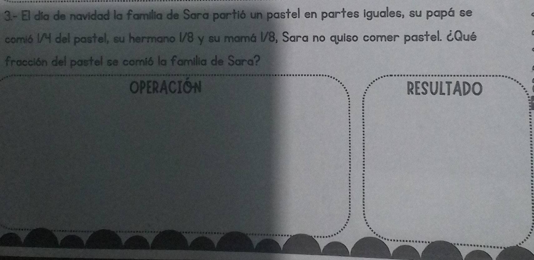 3.- El día de navidad la familia de Sara partió un pastel en partes iguales, su papá se 
comió 1/4 del pastel, su hermano 1/8 y su mamá 1/8, Sara no quiso comer pastel. ¿Qué 
fracción del pastel se comió la familia de Sara? 
OPERACION RESULTADO