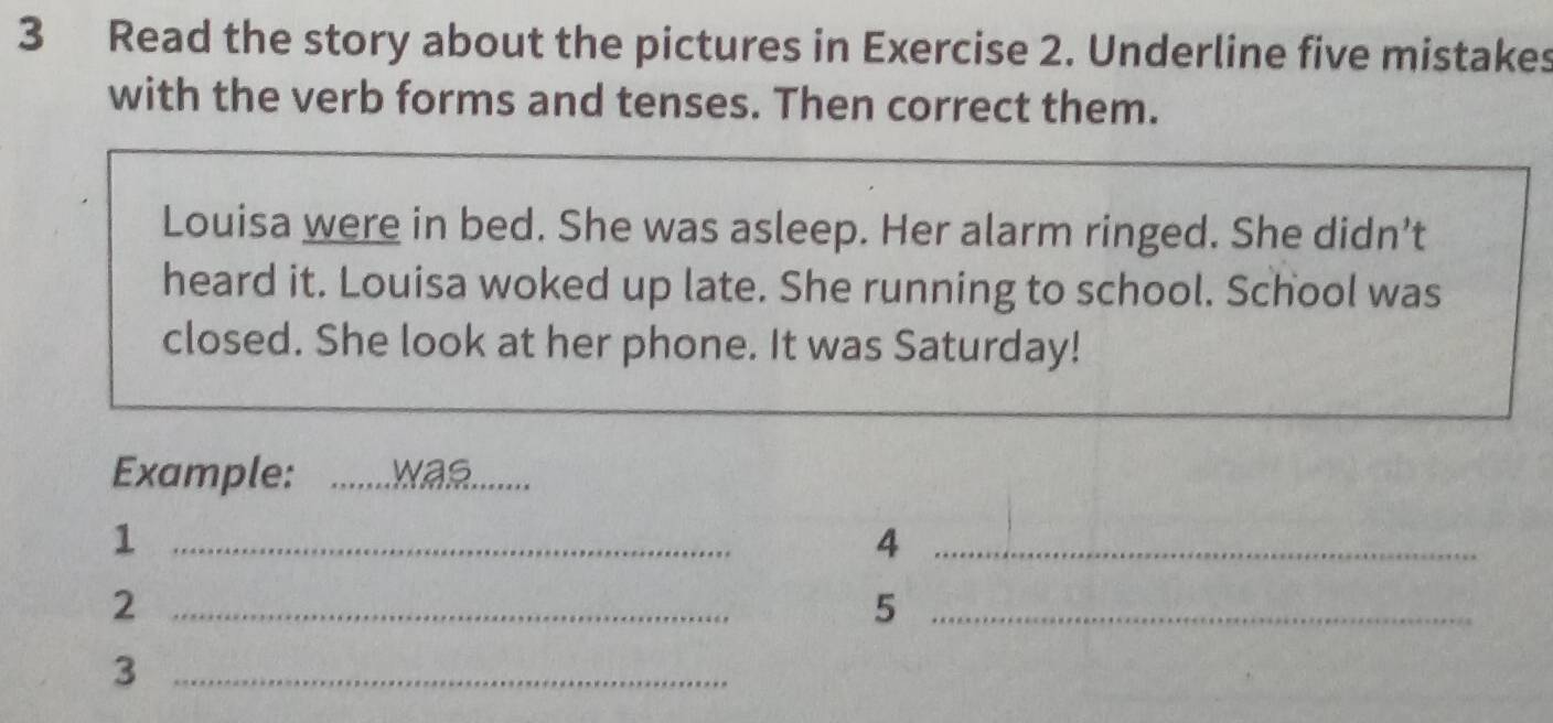 Read the story about the pictures in Exercise 2. Underline five mistakes 
with the verb forms and tenses. Then correct them. 
Louisa were in bed. She was asleep. Her alarm ringed. She didn’t 
heard it. Louisa woked up late. She running to school. School was 
closed. She look at her phone. It was Saturday! 
Example: _was 
_1 
_4 
_2 
_5 
_3