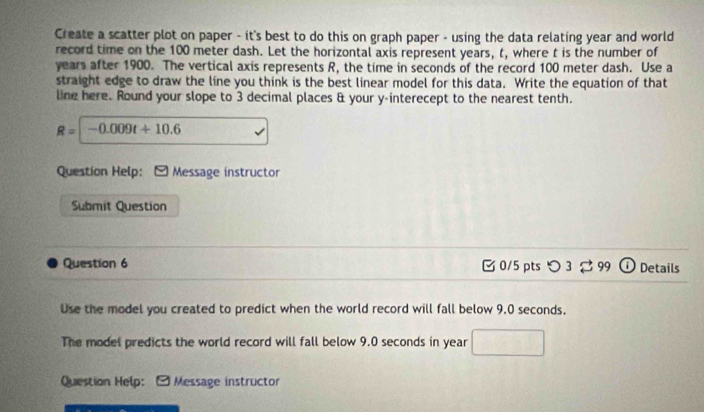 Create a scatter plot on paper - it's best to do this on graph paper - using the data relating year and world 
record time on the 100 meter dash. Let the horizontal axis represent years, t, where t is the number of
years after 1900. The vertical axis represents R, the time in seconds of the record 100 meter dash. Use a 
straight edge to draw the line you think is the best linear model for this data. Write the equation of that 
line here. Round your slope to 3 decimal places & your y -interecept to the nearest tenth.
R=|-0.009t+10.6
Question Help: Message instructor 
Submit Question 
Question 6 0/5 ptsつ3 ạ 99 Details 
Use the model you created to predict when the world record will fall below 9.0 seconds, 
The model predicts the world record will fall below 9.0 seconds in year
Question Help: - Message instructor