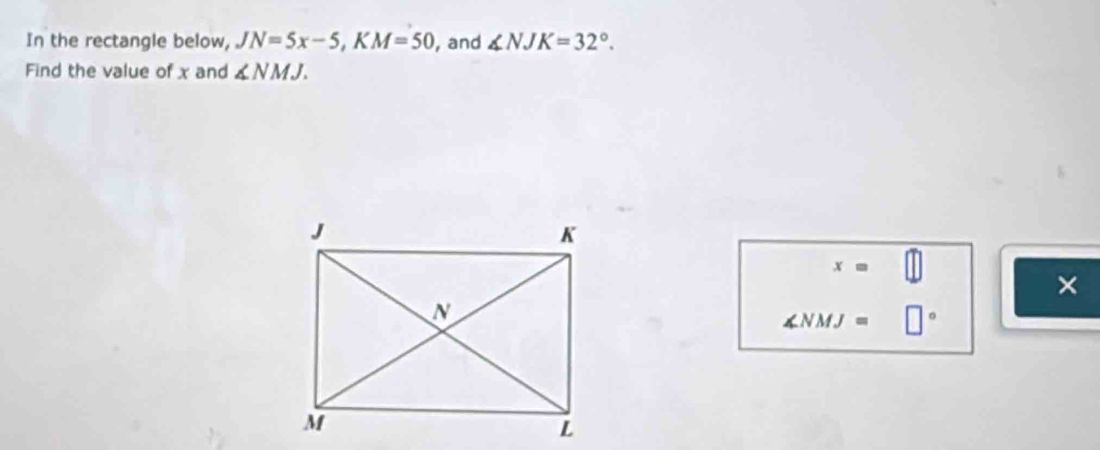 In the rectangle below, JN=5x-5, KM=50 , and ∠ NJK=32°. 
Find the value of x and ∠ NMJ.
x=
×
∠ NMJ= □°