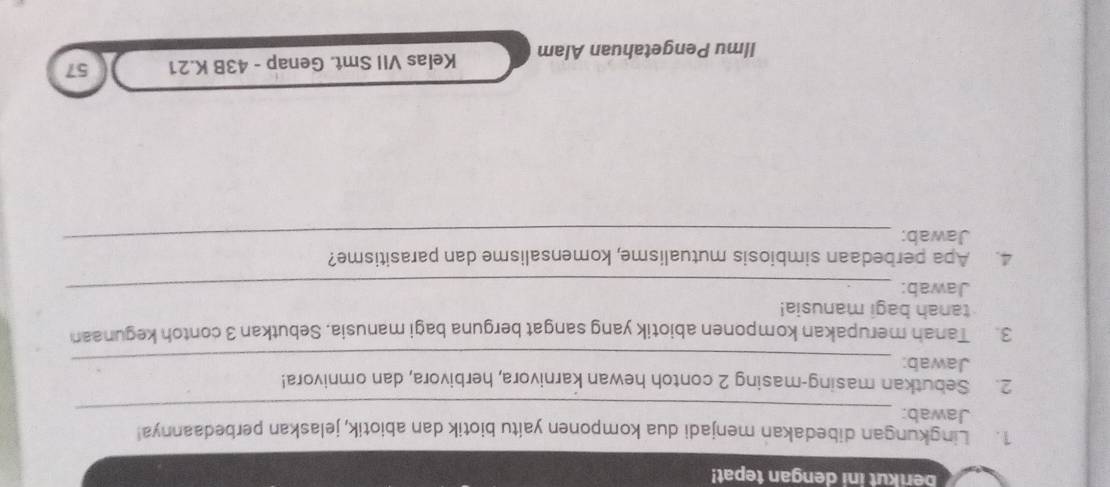 berikut ini dengan tepat! 
1. Lingkungan dibedakan menjadi dua komponen yaitu biotik dan abiotik, jelaskan perbedaannya! 
Jawab:_ 
2. Sebutkan masing-masing 2 contoh hewan karnivora, herbivora, dan omnivora! 
Jawab:_ 
3. Tanah merupakan komponen abiotik yang sangat berguna bagi manusia. Sebutkan 3 contoh kegunaan 
tanah bagi manusia! 
Jawab:_ 
_ 
4. Apa perbedaan simbiosis mutualisme, komensalisme dan parasitisme? 
Jawab: 
Ilmu Pengetahuan Alam Kelas VII Smt. Genap - 43B K.21 57