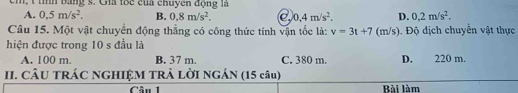 cm, t tìh bằng s. Gia tôc của chuyên động là
A. 0,5m/s^2. B. 0.8m/s^2. C 0.4m/s^2. D. 0,2m/s^2. 
Câu 15. Một vật chuyển động thắng có công thức tính vận tốc là: v=3t+7
hiện được trong 10 s đầu là (m/s). Độ dịch chuyển vật thực
A. 100 m. B. 37 m. C. 380 m. D. 220 m.
II. CÂU TRÁC NGHIỆM TRẢ LỜI NGÁN (15 câu)
Câu 1 Bài làm