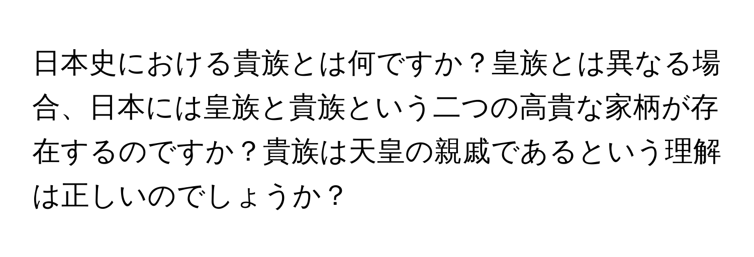 日本史における貴族とは何ですか？皇族とは異なる場合、日本には皇族と貴族という二つの高貴な家柄が存在するのですか？貴族は天皇の親戚であるという理解は正しいのでしょうか？