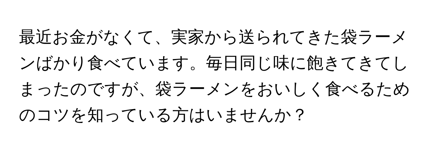 最近お金がなくて、実家から送られてきた袋ラーメンばかり食べています。毎日同じ味に飽きてきてしまったのですが、袋ラーメンをおいしく食べるためのコツを知っている方はいませんか？