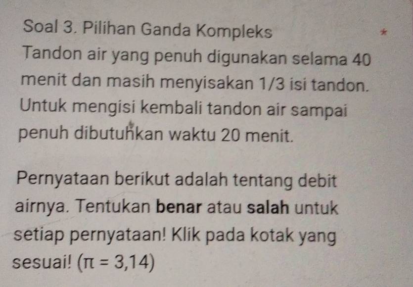 Soal 3. Pilihan Ganda Kompleks 
Tandon air yang penuh digunakan selama 40
menit dan masih menyisakan 1/3 isi tandon. 
Untuk mengisi kembali tandon air sampai 
penuh dibutuhkan waktu 20 menit. 
Pernyataan berikut adalah tentang debit 
airnya. Tentukan benar atau salah untuk 
setiap pernyataan! Klik pada kotak yang 
sesuai! (π =3,14)