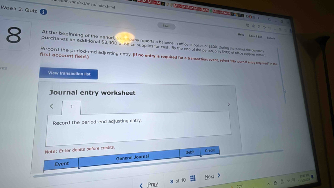 Week 3: Quiz 
MMMMMMM②MMMM OO2 + q 。 
Saved 
0 D ⊥ Ⅲう 
Help Save & Exit Submit 
At the beginning of the period, a company reports a balance in office supplies of $300. During the period, the company 
8 purchases an additional $3,400 of office supplies for cash. By the end of the period, only $900 of office supplies remain. 
first account field.) 
Record the period-end adjusting entry. (If no entry is required for a transaction/event, select "No journal entry required" in the 
nts View transaction list 
Journal entry worksheet 
1 
> 
Record the period-end adjusting entry. 
Note: Enter debits before credits. 
Event General Journal Debit 
Credit 
8 of 10 Next > 
1747?9 
11/10r2324 
Prev 70°F