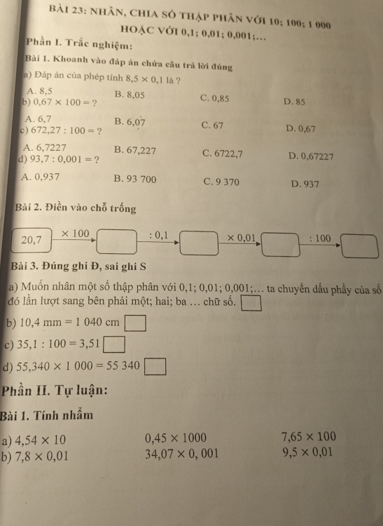 nhân, chia số thập phân với 10; 100; 1 000
HOẠC VỞI 0,1; 0,01; 0,001;…
Phần I. Trắc nghiệm:
Bài 1. Khoanh vào đáp án chứa câu trả lời đúng
a) Đáp án của phép tính 8,5* 0,11a ?
A. 8,5 B. 8,05 C. 0,85
b) 0,67* 100= ? D. 85
A. 6,7 B. 6,07 C. 67
c) 672,27:100= ? D. 0,67
A. 6,7227 B. 67,227 C. 6722,7
d) 93,7:0,001= ? D. 0,67227
A. 0,937 B. 93 700 C. 9 370 D. 937
Bài 2. Điền vào chỗ trống
20,7 * 100 :0,1 □  * 0,01 :100 □
 ·s ·s  2x_1^frac  
Bài 3. Đúng ghi Đ, sai ghi S
a) Muốn nhân một số thập phân với 0,1; 0,01; 0,001;... ta chuyển dấu phầy của số
đó lần lượt sang bên phải một; hai; ba .. chữ số.
b) 10,4mm=1040cm □ 
c) 35,1:100=3,51□
d) 55,340* 1000=55340□ -1^2°
Phần II. Tự luận:
Bài 1. Tính nhẫm
a) 4,54* 10 0,45* 1000 7,65* 100
b) 7,8* 0,01 34,07* 0,001 9,5* 0,01