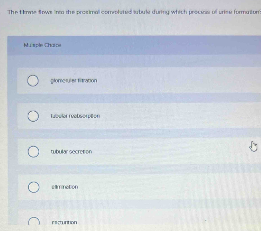 The filtrate flows into the proximal convoluted tubule during which process of urine formation?
Multiple Choice
glomerular filtration
tubular reabsorption
tubular secretion
elimination
micturition