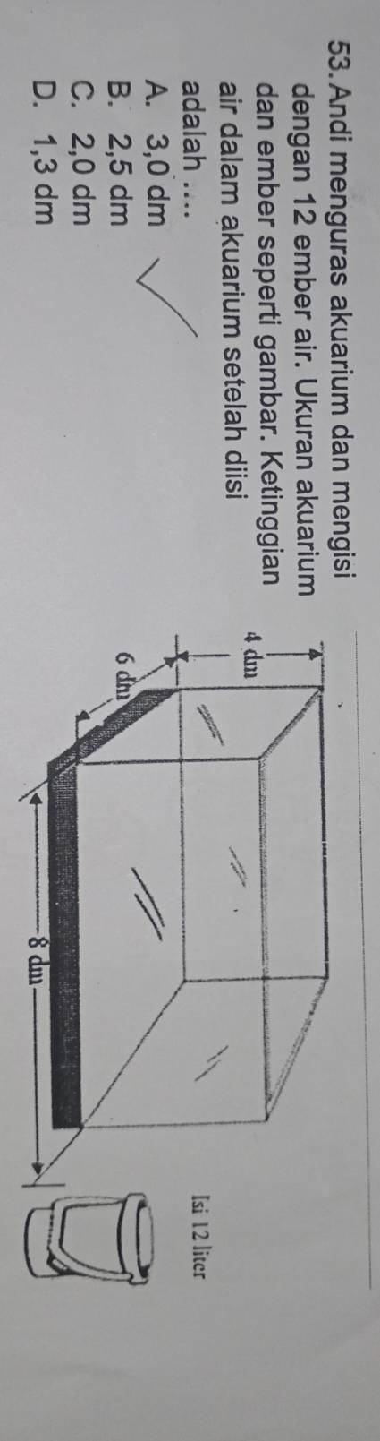 Andi menguras akuarium dan mengisi
dengan 12 ember air. Ukuran akuarium
dan ember seperti gambar. Ketinggian
air dalam akuarium setelah diisi
adalah .... 12 liter
A. 3,0 dm
B. 2,5 dm
C. 2,0 dm
D. 1,3 dm