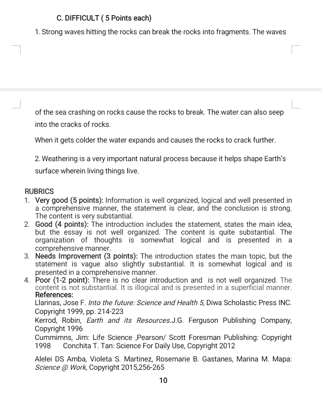 DIFFICULT ( 5 Points each) 
1. Strong waves hitting the rocks can break the rocks into fragments. The waves 
of the sea crashing on rocks cause the rocks to break. The water can also seep 
into the cracks of rocks. 
When it gets colder the water expands and causes the rocks to crack further. 
2. Weathering is a very important natural process because it helps shape Earth's 
surface wherein living things live. 
RUBRICS 
1. Very good (5 points): Information is well organized, logical and well presented in 
a comprehensive manner, the statement is clear, and the conclusion is strong. 
The content is very substantial. 
2. Good (4 points): The introduction includes the statement, states the main idea, 
but the essay is not well organized. The content is quite substantial. The 
organization of thoughts is somewhat logical and is presented in a 
comprehensive manner. 
3. Needs Improvement (3 points): The introduction states the main topic, but the 
statement is vague also slightly substantial. It is somewhat logical and is 
presented in a comprehensive manner. 
4. Poor (1-2 point): There is no clear introduction and is not well organized. The 
content is not substantial. It is illogical and is presented in a superficial manner. 
References: 
Llarinas, Jose F. Into the future: Science and Health 5, Diwa Scholastic Press INC. 
Copyright 1999, pp. 214-223 
Kerrod, Robin, Earth and its Resources.J.G. Ferguson Publishing Company, 
Copyright 1996 
Cummimns, Jim: Life Science ,Pearson/ Scott Foresman Publishing: Copyright 
1998 Conchita T. Tan: Science For Daily Use, Copyright 2012 
Alelei DS Amba, Violeta S. Martinez, Rosemarie B. Gastanes, Marina M. Mapa: 
Science @ Work, Copyright 2015,256-265 
10