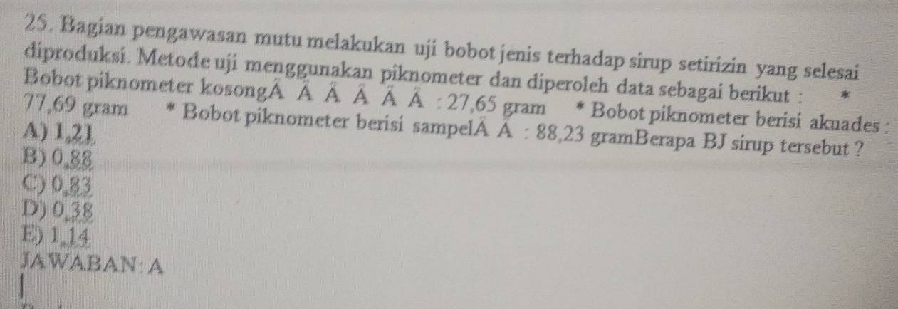 Bagian pengawasan mutu melakukan uji bobot jenis terhadap sirup setirizin yang selesai
diproduksi. Metode uji menggunakan piknometer dan diperoleh data sebagai berikut :
Bobot piknometer kosongA A : À À À À : 27,65 gram * Bobot piknometer berisi akuades :
77,69 gram * Bobot piknometer berisi sampelA A : 88,23 gramBerapa BJ sirup tersebut ?
A) 1,21
B) 0.88
C) 0.83
D) 0.38
E) 1.14
JAWABAN: A