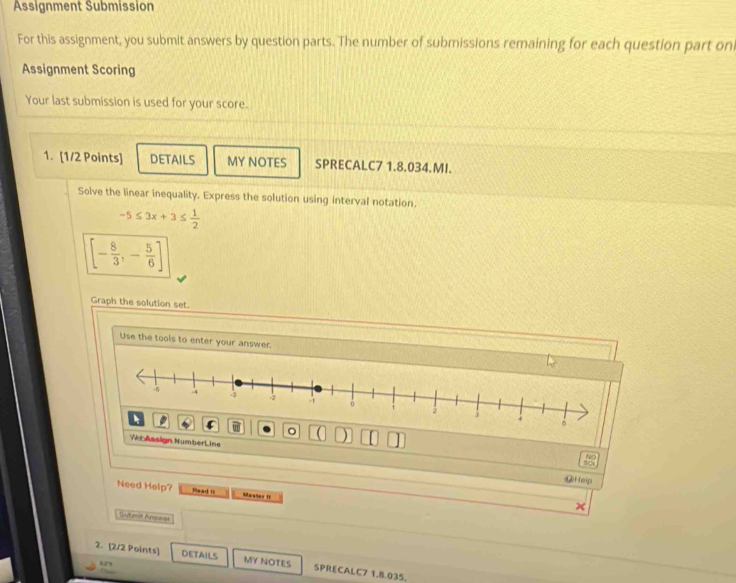 Assignment Submission 
For this assignment, you submit answers by question parts. The number of submissions remaining for each question part on 
Assignment Scoring 
Your last submission is used for your score. 
1. [1/2 Points] DETAILS MY NOTES SPRECALC7 1.8.034.MI. 
Solve the linear inequality. Express the solution using interval notation.
-5≤ 3x+3≤  1/2 
[- 8/3 ,- 5/6 ]
Graph the solution set. 
Use the tools to enter your answer. 
。 
WebAssign NumberLine 
NO 
fo 
@Help 
Need Help? Read it Master II 
Submit Arswer 
2. [2/2 Points] DETAILS MY NOTES SPRECALC7 1.8.035.