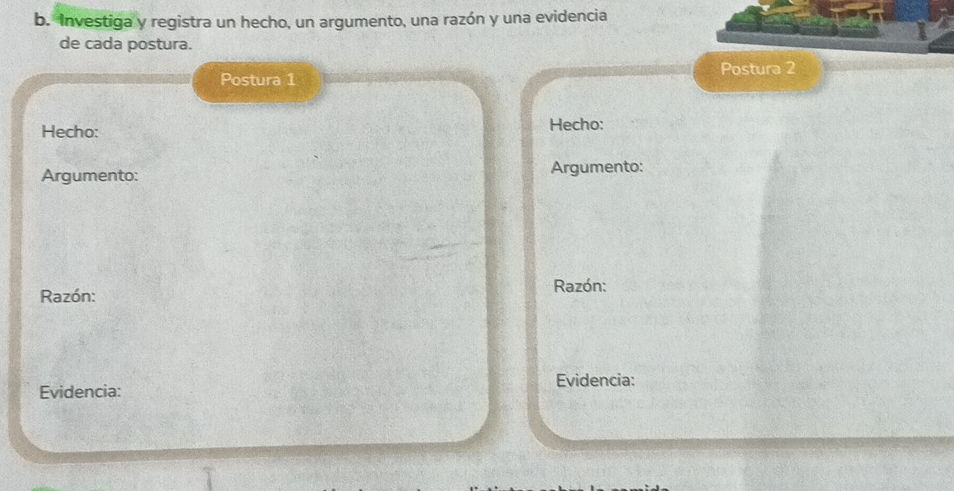 Investiga y registra un hecho, un argumento, una razón y una evidencia 
de cada postura. 
Postura 2 
Postura 1 
Hecho: Hecho: 
Argumento: Argumento: 
Razón: 
Razón: 
Evidencia: Evidencia: