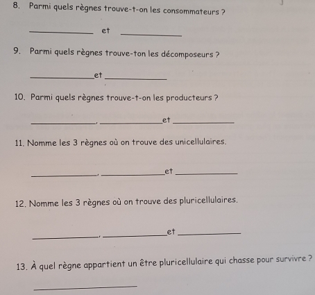 Parmi quels règnes trouve-t-on les consommateurs ? 
_et 
_ 
9. Parmi quels règnes trouve-ton les décomposeurs ? 
_et 
_ 
10. Parmi quels règnes trouve-t-on les producteurs ? 
_ 
_et_ 
11. Nomme les 3 règnes où on trouve des unicellulaires. 
_._ et_ 
12. Nomme les 3 règnes où on trouve des pluricellulaires. 
_ 
_ 

et_ 
13. À quel règne appartient un être pluricellulaire qui chasse pour survivre ? 
_