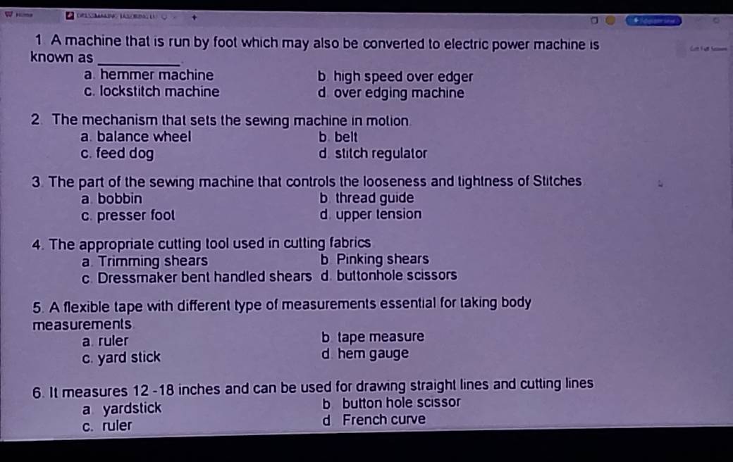 A machine that is run by foot which may also be converted to electric power machine is
known as _Ca Ful heen
a. hemmer machine b high speed over edger
c. lockstitch machine d over edging machine
2. The mechanism that sets the sewing machine in molion
a. balance wheel b belt
c. feed dog d stitch regulator
3. The part of the sewing machine that controls the looseness and tightness of Stitches
a bobbin b thread guide
c. presser fool d. upper tension
4. The appropriate cutting tool used in cutting fabrics
a. Trimming shears b Pinking shears
c. Dressmaker bent handled shears d. buttonhole scissors
5. A flexible tape with different type of measurements essential for taking body
measurements
a ruler b tape measure
c. yard stick d hem gauge
6. It measures 12 -18 inches and can be used for drawing straight lines and cutting lines
a yardstick b button hole scissor
c. ruler d French curve