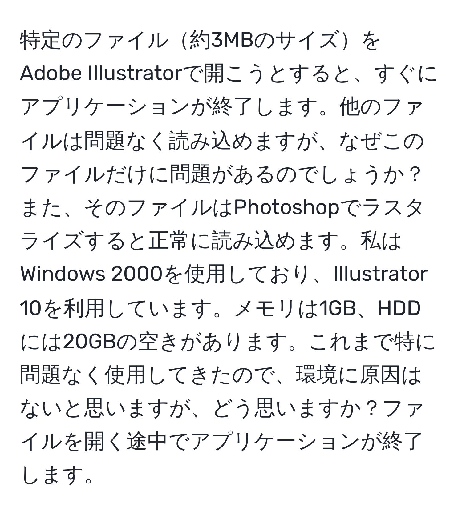 特定のファイル約3MBのサイズをAdobe Illustratorで開こうとすると、すぐにアプリケーションが終了します。他のファイルは問題なく読み込めますが、なぜこのファイルだけに問題があるのでしょうか？また、そのファイルはPhotoshopでラスタライズすると正常に読み込めます。私はWindows 2000を使用しており、Illustrator 10を利用しています。メモリは1GB、HDDには20GBの空きがあります。これまで特に問題なく使用してきたので、環境に原因はないと思いますが、どう思いますか？ファイルを開く途中でアプリケーションが終了します。