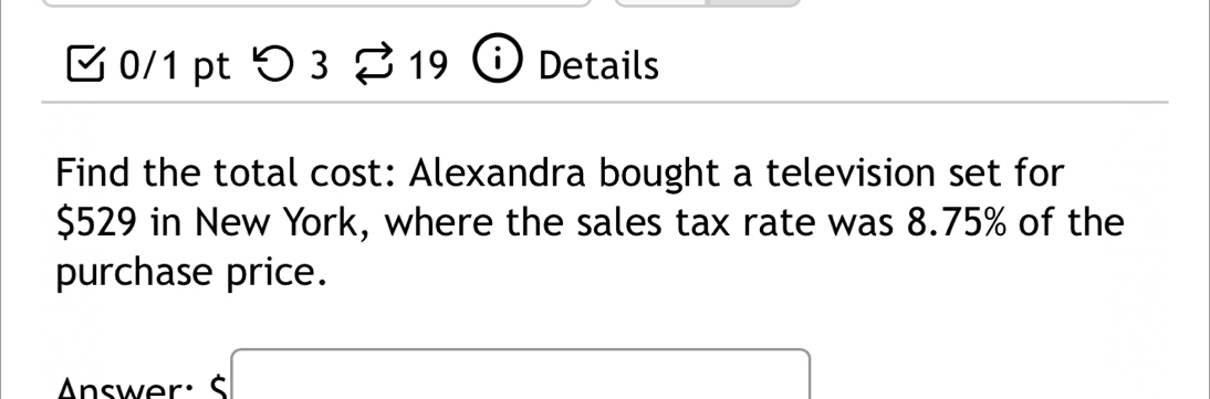 つ 3 2 3 9 Details 
Find the total cost: Alexandra bought a television set for
$529 in New York, where the sales tax rate was 8.75% of the 
purchase price. 
Answer : S x= □ /□  