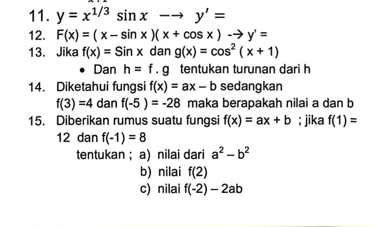 y=x^(1/3)sin xto y'=
12. F(x)=(x-sin x)(x+cos x)-to y'=
13. Jika f(x)=Sinx dan g(x)=cos^2(x+1)
Dan h=f.g tentukan turunan dari h
14. Diketahui fungsi f(x)=ax-b sedangkan
f(3)=4 dan f(-5)=-28 maka berapakah nilai a dan b
15. Diberikan rumus suatu fungsi f(x)=ax+b; jika f(1)=
12 dan f(-1)=8
tentukan ; a) nilai dari a^2-b^2
b) nilai f(2)
c)nilai f(-2)-2ab