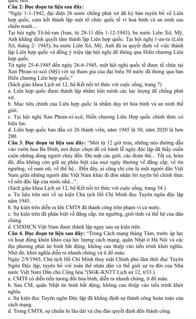 quốe nen.
Câu 2: Đọc đoạn tư liệu sau đây:
*Ngày 1-1-1942, đại diện 26 nước chống phát xít đã ký bản tuyên bố về Liên
hợp quốc, cam kết thành lập một tổ chức quốc tế vì hoà bình và an ninh sau
chiến tranh....
Tại hội nghị Tê-hê-ran (Iran, từ 28-11 đến 1-12-1943), ba nước Liên Xô, Mỹ,
Anh khăng định quyết tâm thành lập Liên hợp quốc. Tại hội nghị 1-an-ta (Liên
Xô, tháng 2- 1945), ba nước Liên Xô, Mỹ, Anh đã ra quyết định về việc thành
lập Liên hợp quốc và đồng ý triệu tập hội nghị để thông qua Hiến chương Liên
hợp quốc.
Từ ngày 25-4-1945 đến ngày 26-6-1945, một hội nghị quốc tế được tổ chức tại
Xan Phran-xi-xcô (Mỹ) với sự tham gia của đại biểu 50 nước đã thông qua bản
Hiến chương Liên hợp quốc.''
(Sách giáo khoa Lịch sử 12, bộ Kết nổi trì thức với cuộc sống, trang 7)
a. Liên hợp quốc được thành lập nhằm liên minh các lực lượng để chống phát
xit.
b. Mục tiêu chỉnh của Liên hợp quốc là nhằm duy trì hòa bình và an ninh thế
giới.
c. Tại hội nghị Xan Phran-xi-xcô, Hiến chương Liên Hợp quốc chính thức có
hiệu lực.
d. Liên hợp quốc ban đầu có 26 thành viên, năm 1945 là 50, năm 2020 là hơn
200.
Câu 3. Đọc đoạn tư liệu sau đây: “Mới từ 12 giờ trưa, những nẻo đường dẫn
vào vườn hoa Ba Đình, nơi được chọn để cứ hánh lễ ngày độc lập đã thấy cuốn
cuộn những dòng người chày đến. Đủ mặt các giới, các đoàn thể... Tất cả, hôm
đó, đều không còn giữ sự phân biệt của mọi ngày thường về đẳng cấp, về tín
ngưỡng, về nam nữ, về thế hệ... Đến đây, ai cũng chỉ còn là một người dân Việt
Nam giữa những người dân Việt Nam khác đi đón nhận lời tuyên bố chính thức
về nền độc lập của nước nhà...".
(Sách giáo khoa Lịch sử 12, bộ Kết nối trí thức với cuộc sống, trang 34.)
a. Tư liệu trên nói vhat e sự kiện Chủ tịch Hồ Chí Minh đọc Tuyên ngôn độc lập
năm 1945.
b. Sự kiện trên diễn ra khi CMT8 đã thành công trên phạm vi cả nước.
c. Sự kiện trên đã phân biệt về đẳng cấp, tín ngưỡng, giới tính và thế hệ của dân
chúng
d. CHXHCN Việt Nam được thành lập ngay sau sự kiện trên.
Câu 4. Đọc đoạn tư liệu sau đây: “Trong Cách mạng tháng Tám, trước áp lực
và hoạt động khôn khéo của lực lượng cách mạng, quân Nhật ở Hà Nội và các
địa phương phái án binh bất động, không can thiệp vào tiến trình khởi nghĩa.
Nhờ đó, khởi nghĩa diễn ra nhanh chóng và ít đồ máu.
Ngày 2/9/1945, Chủ tịch Hồ Chí Minh thay mặt Chính phủ lâm thời đọc Tuyên
Ngôn Độc lập, tuyên bố với toàn thể nhân dân và thế giới sự ra đời của Nhà
nước Việt Nam Dân chủ Cộng hòa.''(SGK-KNTT Lịch sử 12, tr33.)
a. CMT8 có diễn tiến tương đối hòa bình, diễn ra nhanh chóng, ít đồ máu.
b. Sau CM, quân Nhật án binh bất động, không can thiệp vào tiến trình khởi
nghĩa.
c. Sự kiện đọc Tuyên ngôn Độc lập đã khẳng định sự thành công hoàn toàn của
cách mạng.
d. Trong CMT8, sự chuẩn bị lâu dài và chu đáo quyết định đến thành công.