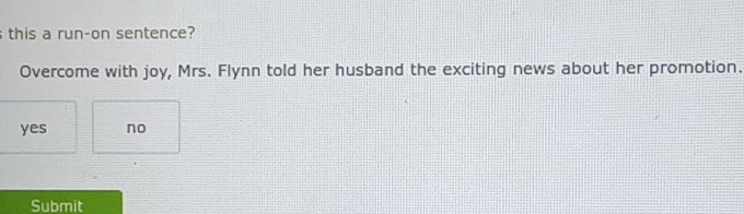 this a run-on sentence?
Overcome with joy, Mrs. Flynn told her husband the exciting news about her promotion.
yes no
Submit