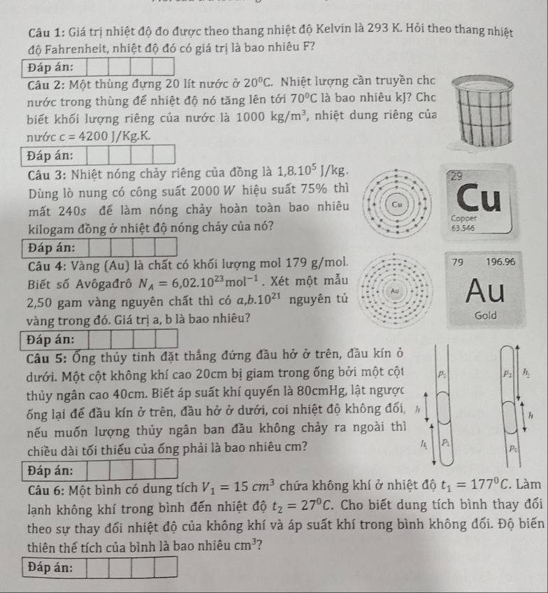 Giá trị nhiệt độ đo được theo thang nhiệt độ Kelvin là 293 K. Hỏi theo thang nhiệt
độ Fahrenheit, nhiệt độ đó có giá trị là bao nhiêu F?
Đáp án:
Câu 2: Một thùng đựng 20 lít nước ở 20°C. Nhiệt lượng cần truyền chc
nước trong thùng để nhiệt độ nó tăng lên tới 70°C là bao nhiêu kJ? Chc
biết khối lượng riêng của nước là 1000kg/m^3 , nhiệt dung riêng của
nước c=4200J/Kg.K.
Đáp án:
Câu 3: Nhiệt nóng chảy riêng của đồng là 1,8.10^5J/kg.
29
Dùng lò nung có công suất 2000 W hiệu suất 75% thì
mất 240s để làm nóng chảy hoàn toàn bao nhiêu Cu
Copper
kilogam đồng ở nhiệt độ nóng chảy của nó?63.546
Đáp án:
Câu 4: Vàng (Au) là chất có khối lượng mol 179 g/mol.79 196.96
Biết số Avôgađrô N_A=6,02.10^(23)mol^(-1). Xét một mẫu
2,50 gam vàng nguyên chất thì có a,b.10^(21) nguyên tủAu
vàng trong đó. Giá trị a, b là bao nhiêu?Gold
Đáp án:
Câu 5: Ống thủy tinh đặt thắng đứng đầu hở ở trên, đầu kín ở
Mưới. Một cột không khí cao 20cm bị giam trong ống bởi một cột P_ P_2 h_1
thủy ngân cao 40cm. Biết áp suất khí quyển là 80cmHg, lật ngược
7
ống lại để đầu kín ở trên, đầu hở ở dưới, coi nhiệt độ không đối, h

nếu muốn lượng thủy ngân ban đầu không chảy ra ngoài thì
chiều dài tối thiếu của ống phải là bao nhiêu cm?
P
P_5
Đáp án:
Câu 6: Một bình có dung tích V_1=15cm^3 chứa không khí ở nhiệt độ t_1=177°C Làm
lạnh không khí trong bình đến nhiệt độ t_2=27^0C * Cho biết dung tích bình thay đổi
theo sự thay đổi nhiệt độ của không khí và áp suất khí trong bình không đổi. Độ biến
thiên thể tích của bình là bao nhiêu cm^3
Đáp án: