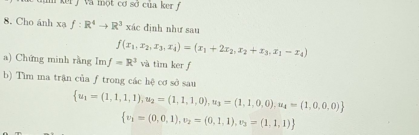 In ker J và một cơ sở của ker f 
8. Cho ánh xạ f:R^4to R^3xac định như sau
f(x_1,x_2,x_3,x_4)=(x_1+2x_2,x_2+x_3,x_1-x_4)
a) Chứng minh rằng Im f=R^3 và tìm ker f
b) Tìm ma trận của f trong các hệ cơ sở sau
 u_1=(1,1,1),u_2=(1,1,1,0),u_3=(1,1,0,0),u_4=(1,0,0,0)
 v_1=(0,0,1),v_2=(0,1,1),v_3=(1,1,1)