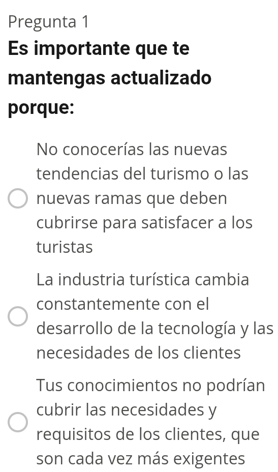 Pregunta 1
Es importante que te
mantengas actualizado
porque:
No conocerías las nuevas
tendencias del turismo o las
nuevas ramas que deben
cubrirse para satisfacer a los
turistas
La industria turística cambia
constantemente con el
desarrollo de la tecnología y las
necesidades de los clientes
Tus conocimientos no podrían
cubrir las necesidades y
requisitos de los clientes, que
son cada vez más exigentes