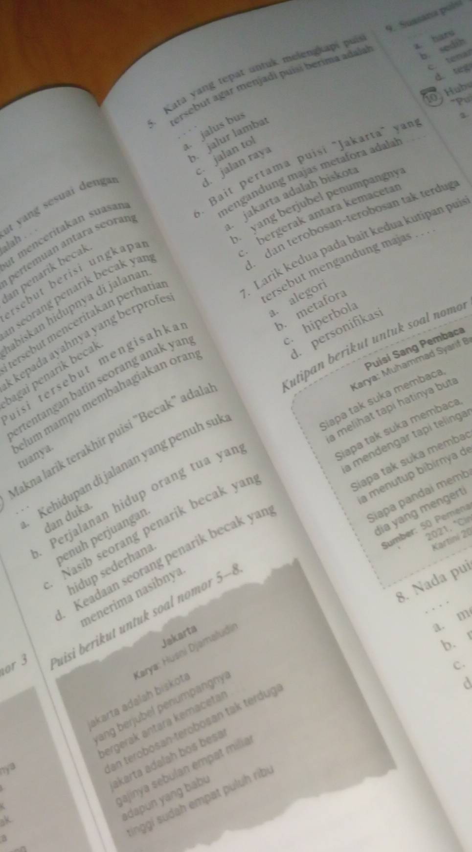 b. sedih
Kata yang tepat untuk melengkaps pur 9. Suasana pols
c.tenar
d teg
ersebut agar menjadi puísí berima adalal a. baru
.   ub
"Pul
jalus bu
b. jalur lambaí
3. Bait pertama puisi "Jakarta" yan
d. jalan raya
mengandung majas metafora adalał
jakarta adalah biskou
B  yang berjubel penumpangny
pertémuan antara seoran .jalan to
alah . . it yang sesuai dengai
bergerak antara kemacetar
dan terobosan-terobosan tak terdug
it menceritakan suasan
Larik kedua pada bait kedua kutipan pui
ersebut mengandung majas . . .
an penarik becak
rsebut berisi ungkapa
n seorang penarik becak yan .
a. alegori
b. metafora
abiskan hidupnya di jalanaı. hiperbola
tersębut menceritakan perhatía
d. personifikas
kepada ayahnya yang berprofe
Kutipan berikut untuk soal nomo
Puisí Sang Pembaca
Karya: Muhammad Syarif B
uisi tersebut mengisahka
bagai penarik becak
ertentangan batin seorang anak yar
Siapa tak suka membaca
a melihat tapi hatinya but a
elum mampu membahagiakan oraí tuanya.
Siapa tak suka membaca
a mendengar tapi telinga
Makna larik terakhir puisi "Becak" adalı
Siapa tak suka memba
Kehidupan di jalanan yang penuh sui
a menutup bibirnya de
Perjalanan hidup orang tua yaı
Siapa pandaí memb
dia yang mengert
dan duka.
Nasib seorang penarik becak yar
Sumber: 50 Pemena
2021, *Cin
penuh perjuangan
Kartini 20
Keadaan seorang penarik becak yar
hidup sederhana
8. Nada pui
menerima nasibnya
. .
a. m
or 3 uisi beri  t   ntu  soal nomo  5-
Jakarta
b.
C.
akarta adalah biskota Karya: Husni Djəmaludii
ang berjubel penumpangnyl
ergerak antära kemacetär
jajinya sebulan empat milia
nya
an terobosan-terobosan tak terdug
3 akarta adalah bos besa
dapun yang babu
Inggí sudah empat puluh ribí