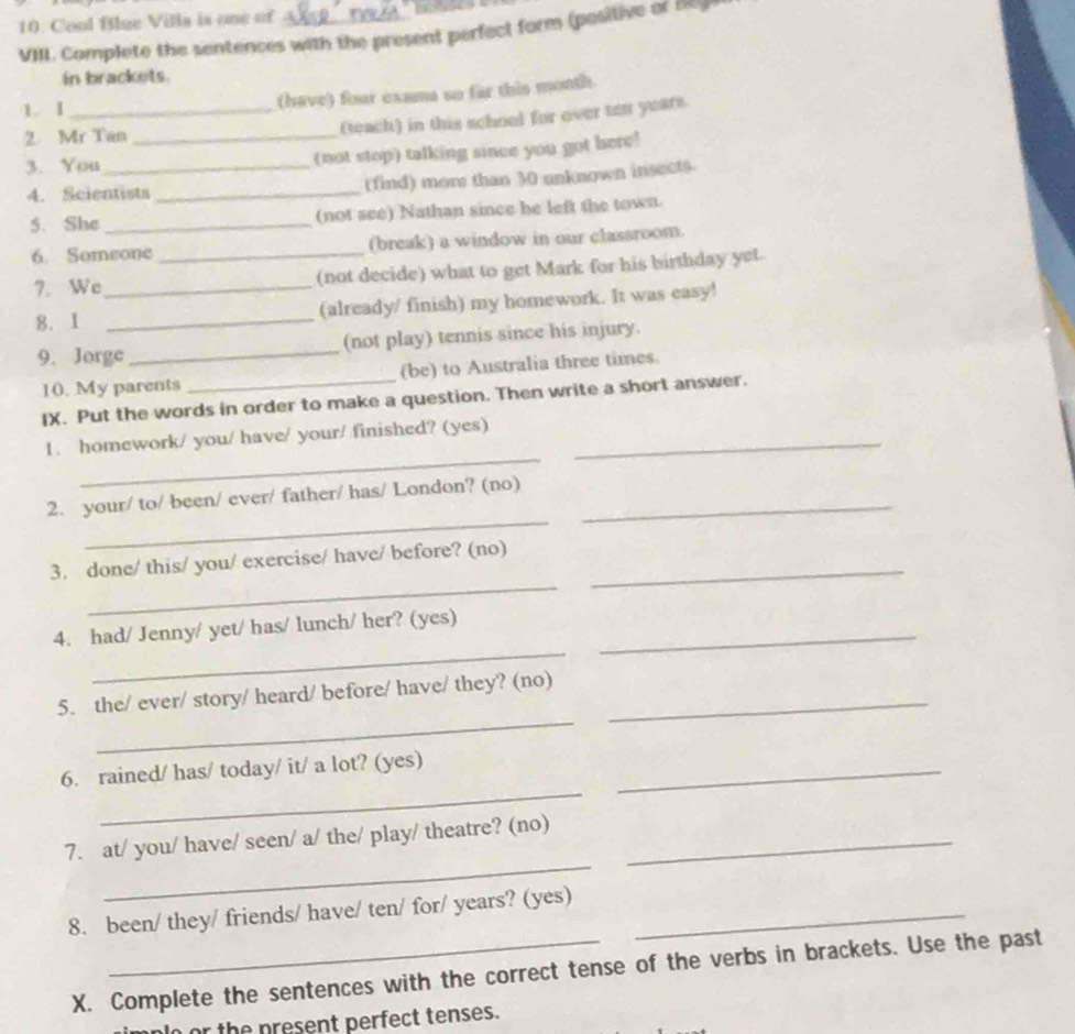 Cool Bilue Villa is one of 
VIII. Complete the sentences with the present perfect form (positive or Beg 
in brackets. 
1. 1 _(have) four exama so far this month. 
2. Mr Tan_ 
(teach) in this school for over ten years. 
3. You_ (not stop) talking since you got here! 
4. Scientists _(find) more than 30 unknown insects. 
5. She _(not see) Nathan since be left the town. 
6. Someone (break) a window in our classroom. 
7. We_ _(not decide) what to get Mark for his birthday yet. 
8. I _(already/ finish) my homework. It was easy! 
9. Jorge _(not play) tennis since his injury. 
10. My parents (be) to Australia three times. 
IX. Put the words in order to make a question. Then write a short answer. 
_ 
1. homework/ you/ have/ your/ finished? (yes)_ 
_ 
2. your/ to/ been/ ever/ father/ has/ London? (no)_ 
_ 
3. done/ this/ you/ exercise/ have/ before? (no)_ 
_ 
4. had/ Jenny/ yet/ has/ lunch/ her? (yes)_ 
_ 
5. the/ ever/ story/ heard/ before/ have/ they? (no)_ 
_ 
6. rained/ has/ today/ it/ a lot? (yes)_ 
_ 
7. at/ you/ have/ seen/ a/ the/ play/ theatre? (no)_ 
8. been/ they/ friends/ have/ ten/ for/ years? (yes)_ 
X. Complete the sentences with the correct tense of the verbs in brackets. Use the past 
or the present perfect tenses.