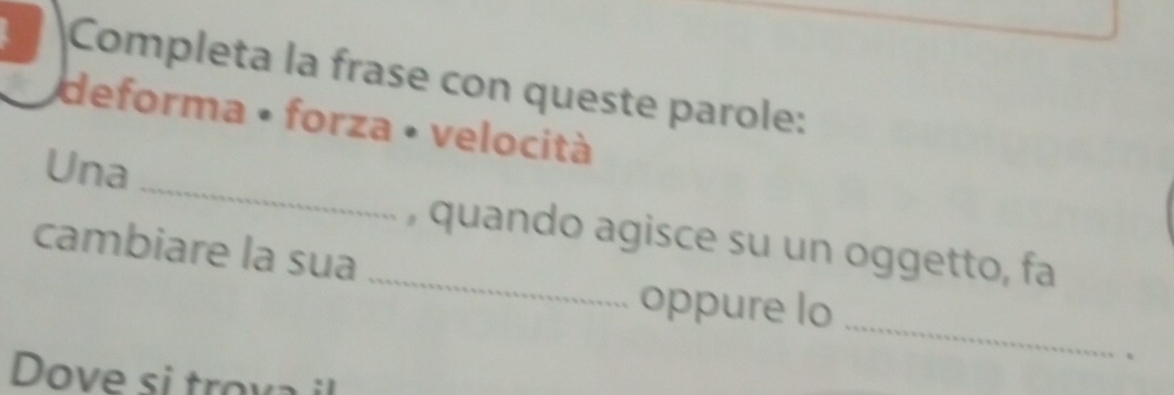 Completa la frase con queste parole: 
deforma • forza • velocità 
_ 
Una 
cambiare la sua _, quando agisce su un oggetto, fa 
_ 
oppure lo 
、 
Dove si trova il