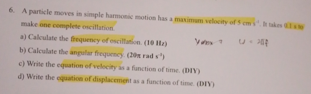 A particle moves in simple harmonic motion has a maximum velocity of 5cms^(-1). It takes 0.1* to
make one complete oscillation. 
a) Calculate the frequency of oscillation. (10 Hz) 
b) Calculate the angular frequency. (20π rad s^(-1))
c) Write the equation of velocity as a function of time. (DIY) 
d) Write the equation of displacement as a function of time. (DIY)