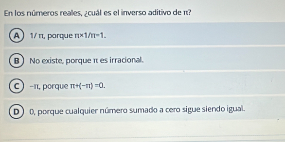 En los números reales, ¿cuál es el inverso aditivo de π?
A  1/ π, porque π * 1/π =1.
B  No existe, porque π es irracional.
C  -π, porque π +(-π )=0.
D) 0, porque cualquier número sumado a cero sigue siendo igual.