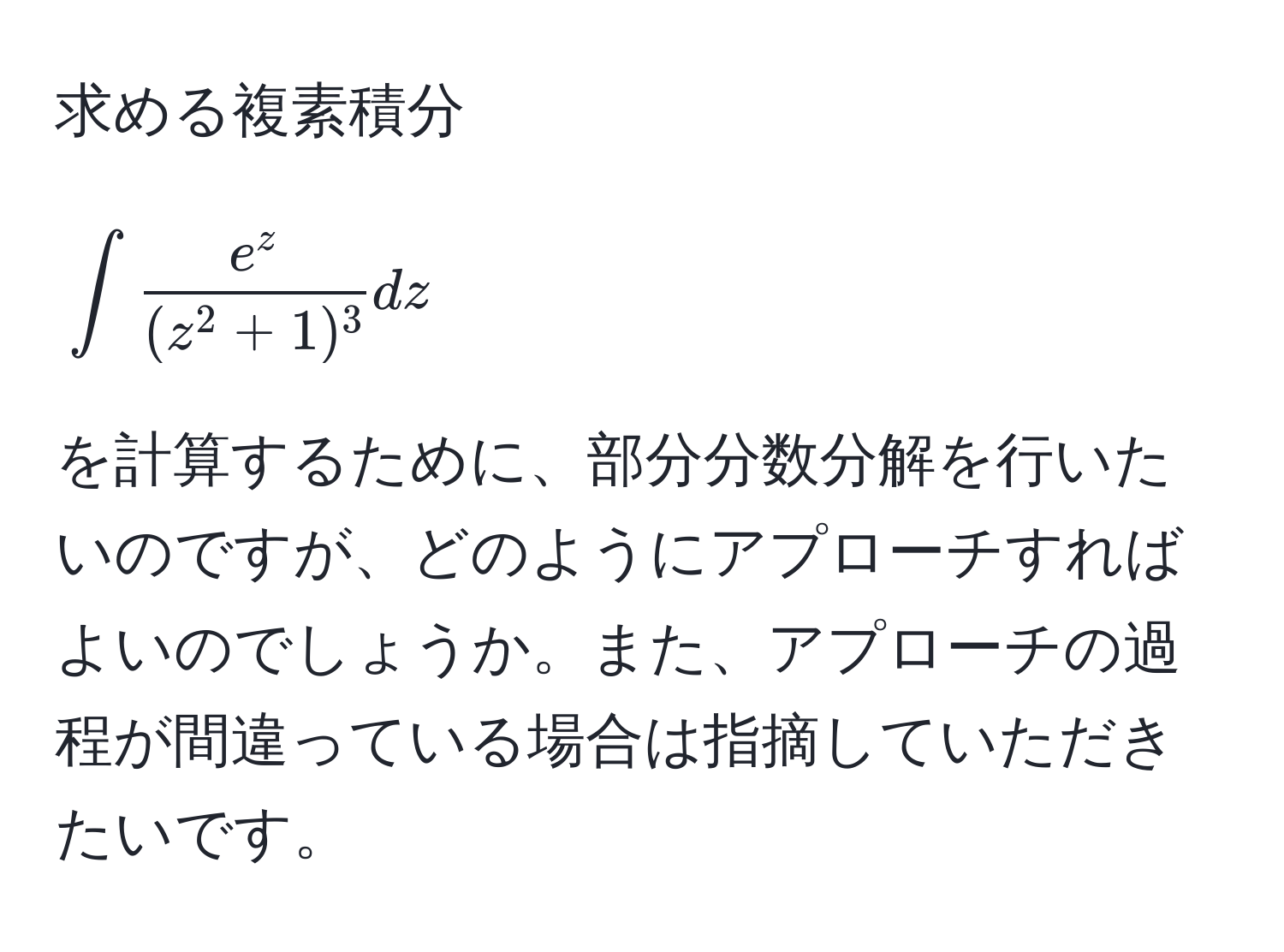 求める複素積分 
[
∈t frace^z(z^(2+1)^3) dz
]
を計算するために、部分分数分解を行いたいのですが、どのようにアプローチすればよいのでしょうか。また、アプローチの過程が間違っている場合は指摘していただきたいです。