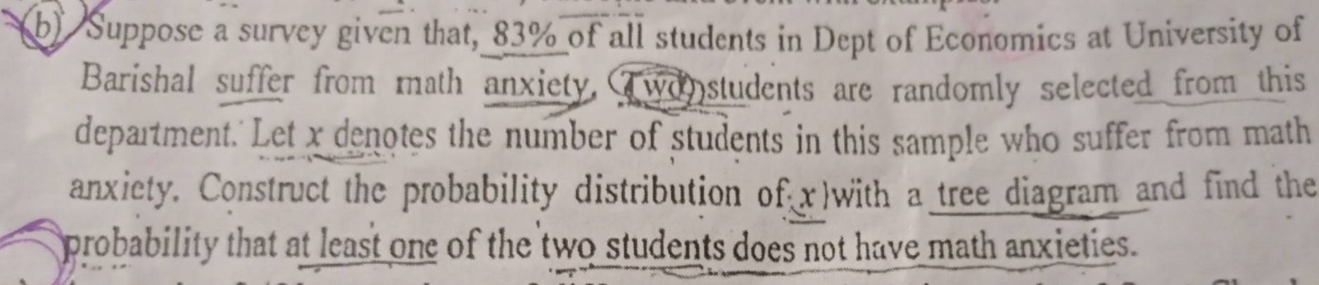 Suppose a survey given that, 83% of all students in Dept of Economics at University of 
Barishal suffer from math anxiety,wonstudents are randomly selected from this 
department.'Let x denotes the number of students in this sample who suffer from math 
anxiety. Construct the probability distribution of x)with a tree diagram and find the 
probability that at least one of the two students does not have math anxieties.