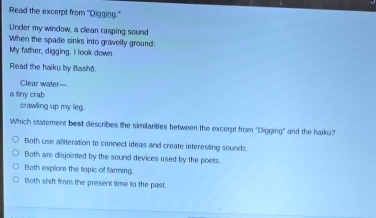 Read the excerpt from "Digging."
Under my window, a clean rasping sound
When the spade sinks into gravelly ground:
My father, digging. I look down
Read the haiku by Bashð.
Clear water—
a tiny crab
crawling up my leg.
Which statement best describes the similarities between the excerpt from ''Digging'' and the haiku?
Both use alliteration to connect ideas and create interesting sounds.
Both are disjointed by the sound devices used by the poets.
Both explore the topic of farming.
Both shift from the present time to the past.