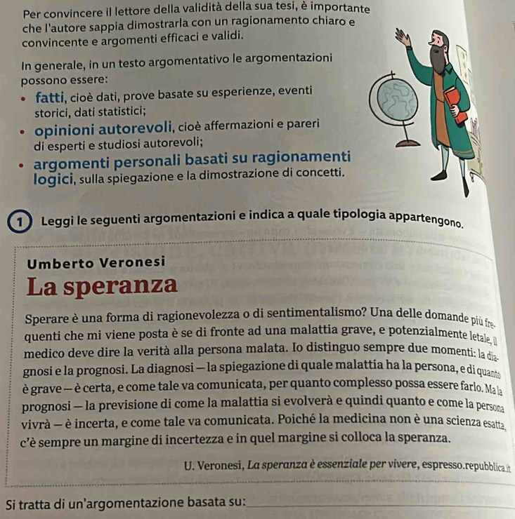 Per convincere il lettore della validità della sua tesi, è importante
che l'autore sappia dimostrarla con un ragionamento chiaro e
convincente e argomenti efficaci e validi.
In generale, in un testo argomentativo le argomentazioni
possono essere:
fatti, cioè dati, prove basate su esperienze, eventi
storici, dati statistici;
opinioni autorevoli, cioè affermazioni e pareri
di esperti e studiosi autorevoli;
argomenti personali basati su ragionamenti
logici, sulla spiegazione e la dimostrazione di concetti.
1 Leggi le seguenti argomentazioni e indica a quale tipologia appartengono.
_
Umberto Veronesi
La speranza
Sperare è una forma di ragionevolezza o di sentimentalismo? Una delle domande più fre
quenti che mi viene posta è se di fronte ad una malattia grave, e potenzialmente letale, 
medico deve dire la verità alla persona malata. Io distinguo sempre due momenti: la dias
gnosi e la prognosi. La diagnosi — la spiegazione di quale malattia ha la persona, e di quanto
è grave — è certa, e come tale va comunicata, per quanto complesso possa essere farlo. Ma la
prognosi — la previsione di come la malattia si evolverà e quíndi quanto e come la persona
vivrà — è incerta, e come tale va comunicata. Poiché la medicina non è una scienza esatta,
c’è sempre un margine di incertezza e in quel margine si colloca la speranza.
U. Veronesi, La speranza è essenziale per vivere, espresso.repubblica it
_
Si tratta di un’argomentazione basata su:_