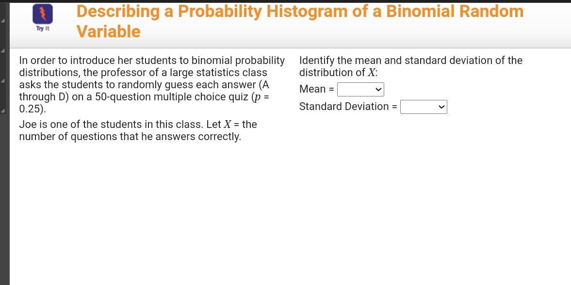 Describing a Probability Histogram of a Binomial Random 
Try it Variable 
In order to introduce her students to binomial probability Identify the mean and standard deviation of the 
distributions, the professor of a large statistics class distribution of X : 
asks the students to randomly guess each answer (A Mean =□
through D) on a 50 -question multiple choice quiz (p=
0.25). Standard Deviation =□
Joe is one of the students in this class. Let X= the 
number of questions that he answers correctly.