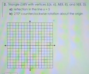 Triangle LMN with vertices L(6,6), M(8,8) , and N(8,3)
a) reflection in the line x=5
b) 270° counterclockwise rotation about the origin