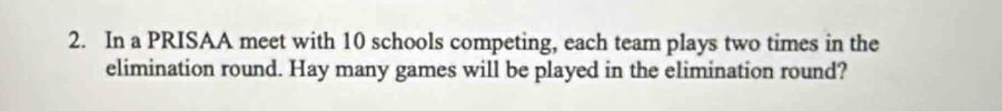 In a PRISAA meet with 10 schools competing, each team plays two times in the 
elimination round. Hay many games will be played in the elimination round?