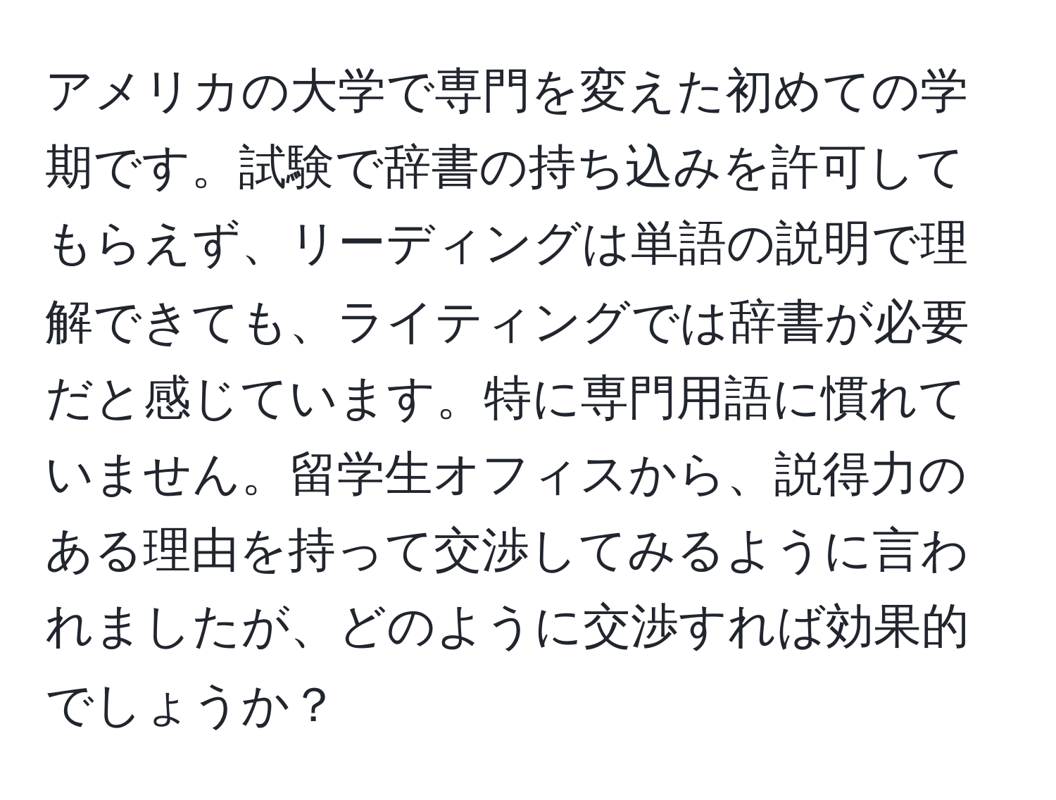 アメリカの大学で専門を変えた初めての学期です。試験で辞書の持ち込みを許可してもらえず、リーディングは単語の説明で理解できても、ライティングでは辞書が必要だと感じています。特に専門用語に慣れていません。留学生オフィスから、説得力のある理由を持って交渉してみるように言われましたが、どのように交渉すれば効果的でしょうか？