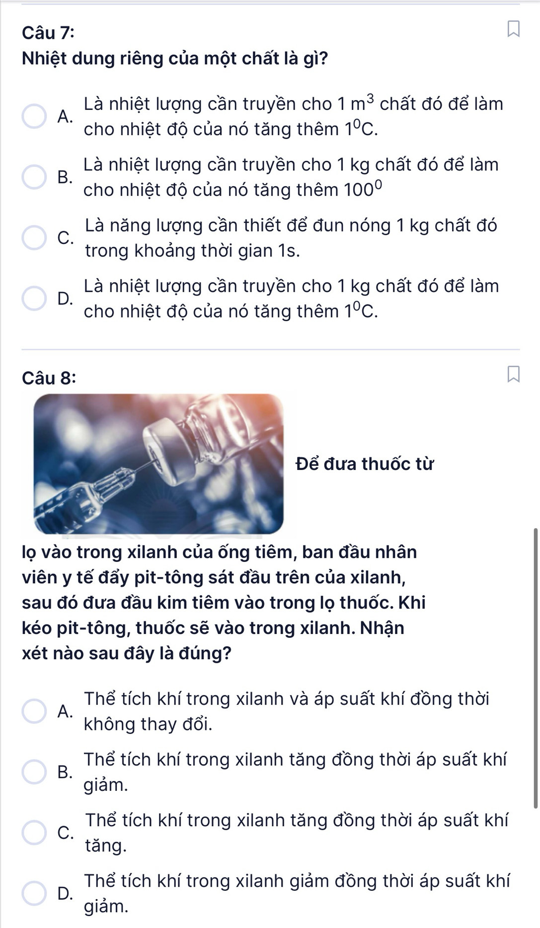 Nhiệt dung riêng của một chất là gì?
Là nhiệt lượng cần truyền cho 1m^3 chất đó để làm
A.
cho nhiệt độ của nó tăng thêm 1^0C.
Là nhiệt lượng cần truyền cho 1 kg chất đó để làm
B.
cho nhiệt độ của nó tăng thêm 100°
Là năng lượng cần thiết để đun nóng 1 kg chất đó
C.
trong khoảng thời gian 1s.
Là nhiệt lượng cần truyền cho 1 kg chất đó để làm
D.
cho nhiệt độ của nó tăng thêm 1^0C. 
Câu 8:
ể đưa thuốc từ
lọ vào trong xilanh của ống tiêm, ban đầu nhân
viên y tế đẩy pit-tông sát đầu trên của xilanh,
sau đó đưa đầu kim tiêm vào trong lọ thuốc. Khi
kéo pit-tông, thuốc sẽ vào trong xilanh. Nhận
xét nào sau đây là đúng?
Thể tích khí trong xilanh và áp suất khí đồng thời
A.
không thay đổi.
Thể tích khí trong xilanh tăng đồng thời áp suất khí
B.
giảm.
Thể tích khí trong xilanh tăng đồng thời áp suất khí
C.
tǎng.
Thể tích khí trong xilanh giảm đồng thời áp suất khí
D.
giảm.