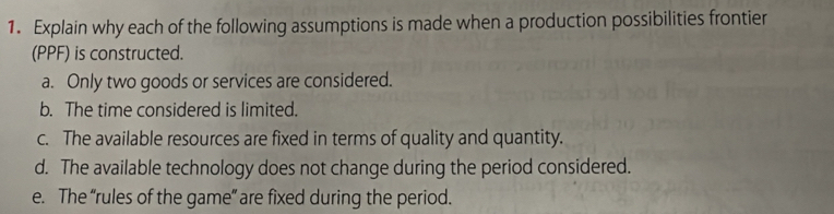 Explain why each of the following assumptions is made when a production possibilities frontier 
(PPF) is constructed. 
a. Only two goods or services are considered. 
b. The time considered is limited. 
c. The available resources are fixed in terms of quality and quantity. 
d. The available technology does not change during the period considered. 
e. The “rules of the game” are fixed during the period.