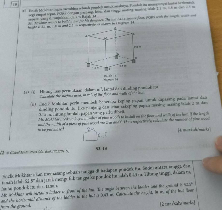 15
17 Encik Mokhtar ingin membina sebuah pondok untuk anaknya. Pondok itu mempunyai lantai berbentuk
segi empat tepat, PQRS dengan panjang, lebar dan tinggi masing-masing ialah 2.1 m, 1.8 m dan 2.3 m
seperti yang ditunjukkan dalam Rajah 14.
Mr. Mokhtar wants to build a hut for his daughter. The hut has a square floor, PQRS with the length, width and
height is 2.1 m, 1.8 m and 2.3 m pectively as shown in Diagram 14.
Rajah 14
Diagram 14
(a) (i) Hitung luas permukaan, dalam m^2 , lantai dan dinding pondok itu.
Calculate the surface area, in m^2 , of the floor and walls of the hut.
(ii) Encik Mokhtar perlu membeli beberapa keping papan untuk dipasang pada lantai dan
dinding pondok itu. Jika panjang dan lebar sekeping papan masing-masing ialah 2 m dan
0.15 m, hitung jumlah papan yang perlu dibeli.
Mr. Mokhtar needs to buy a number of pine woods to install on the floor and walls of the hut. If the length
and the width of a piece of pine wood are 2 m and 0.15 m respectively, calculate the number of pine wood
to be purchased.
[4 markah/marks]
S3-18
/2 @ Global Mediastreet Sdn. Bhd. (762284-U)
Encik Mokhtar akan memasang sebuah tangga di hadapan pondok itu. Sudut antara tangga dan
tanah ialah 52.5° dan jarak mengufuk tangga ke pondok itu ialah 0.43 m. Hitung tinggi, dalam m,
lantai pondok itu dari tanah.
Mr. Mokhtar will install a ladder in front of the hut. The angle between the ladder and the ground is 52.5°
and the horizontal distance of the ladder to the hut is 0.43 m. Calculate the height, in m, of the hut floor
from the ground.
[2 markah/marks]