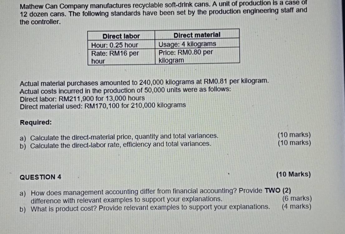Mathew Can Company manufactures recyclable soft-drink cans. A unit of production is a case of
12 dozen cans. The following standards have been set by the production engineering staff and 
the controller. 
Actual material purchases amounted to 240,000 kilograms at RM0.81 per kilogram. 
Actual costs incurred in the production of 50,000 units were as follows: 
Direct labor: RM211,900 for 13,000 hours
Direct material used: RM170,100 for 210,000 kilograms
Required: 
a) Calculate the direct-material price, quantity and total variances. (10 marks) 
b) Calculate the direct-labor rate, efficiency and total variances. (10 marks) 
QUESTION 4 (10 Marks) 
a) How does management accounting differ from financial accounting? Provide TWO (2) 
difference with relevant examples to support your explanations. (6 marks) 
b) What is product cost? Provide relevant examples to support your explanations. (4 marks)
