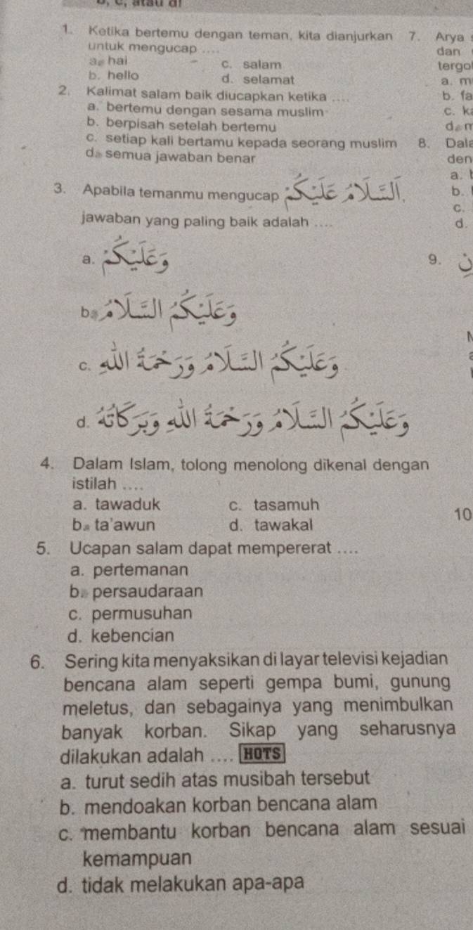 Ketika bertemu dengan teman, kita dianjurkan 7. Arya
untuk mengucap ... dan
a, hai c. salam tergo
b. hello d. selamat a. m
2. Kalimat salam baik diucapkan ketika .. b. fa
a. bertemu dengan sesama muslim c. k
b. berpisah setelah bertemu dan
c. setiap kali bertamu kepada seorang muslim B. Dala
d. semua jawaban benar den
a. 
3. Apabila temanmu mengucap
b.
C.
jawaban yang paling baik adalah . .
d.
a.
9.
6
C.
d.
4. Dalam Islam, tolong menolong dikenal dengan
istilah
a. tawaduk c. tasamuh
b. ta'awun d. tawakal
10
5. Ucapan salam dapat mempererat ….
a. pertemanan
b. persaudaraan
c. permusuhan
d. kebencian
6. Sering kita menyaksikan di layar televisi kejadian
bencana alam seperti gempa bumi, gunung
meletus, dan sebagainya yang menimbulkan
banyak korban. Sikap yang seharusnya
dilakukan adalah HOTS
a. turut sedih atas musibah tersebut
b. mendoakan korban bencana alam
c. membantu korban bencana alam sesuai
kemampuan
d. tidak melakukan apa-apa