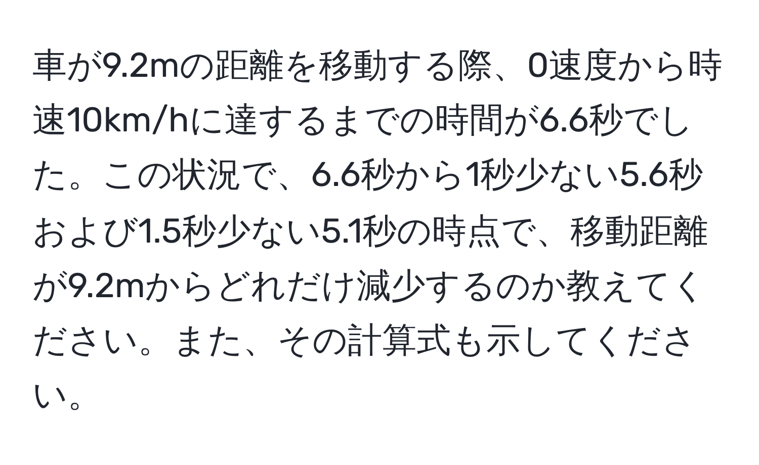 車が9.2mの距離を移動する際、0速度から時速10km/hに達するまでの時間が6.6秒でした。この状況で、6.6秒から1秒少ない5.6秒および1.5秒少ない5.1秒の時点で、移動距離が9.2mからどれだけ減少するのか教えてください。また、その計算式も示してください。